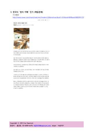 Copyright ⓒ 2013 by Exporum
만든이 : 홍긍전, 02-6000-6678, hkj0101@exporum.com, skype : hkj0101
3. 한국식 `방석 카페` 인기 (매일경제)
기사원문 :
http://news.naver.com/main/read.nhn?mode=LSD&mid=sec&sid1=101&oid=009&aid=0002991737
 