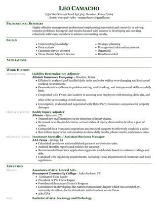 PROFESSIONAL SUMMARY
SKILLS
AFFILIATIONS
WORK HISTORY
EDUCATION
LEO CAMACHO
7250 West Greens Road Apt 303, Houston, Texas 77064
Home: 979-236-7089 - scamacho001@gmail.com
Highly effective management professional emphasizing innovation and creativity in solving
complex problems. Energetic and results-focused with success in developing and working
cohesively with team-members to achieve outstanding results.
Underwriting knowledge
Data analysis
Customer service-oriented
Texas Claims Adjuster License
Strategic planning
Management information systems
Organized
Results-oriented
12/2013 to 2014 Liability Determination Adjuster
Allstate Insurance Company – Houston, Texas
Efficiently analyzed and handled daily tasks and roles within ever-changing and fast paced
working environments.
Demonstrated excellence in problem solving, multi-tasking, and interpersonal skills on a daily
basis.
Cooperated with Front Line Leaders in assisting new employees with training, desk-sits, and
other criteria's ensuring overall success.
Investigated, evaluated and negotiated with Third Party Insurance companies for property
damages.
12/2014 to Current Bodily Injury Adjuster
Allstate – Houston, TX
Trained new staff members in the detection of injury claims.
Reviewed new files to determine current status of injury claim and to develop a plan of
action.
Compared data from auto inspections and medical supports to effectively establish a value.
Run critical reports for unit members to show daily results, phone results, and closure rates.
06/2012 to 11/2013 Insurance Specialist / Assistant Business Manager
AAA Texas –Irving, TX
Calculated premiums and established payment methods for sales.
Audited Monthly reports and policies for accuracy
Recommended insurance application approvals and denials based on customer ratings and
risks.
Complied with regulatory requirements, including Texas Department of Insurance and local
regulations.
May 2011 Associates of Arts: Liberal Arts
Brazosport Community College - Lake Jackson, TX
Graduated Cum Laude
President of Phi Theta Kappa
President of Brazosport Honor's Program
Coordinated in developing The Autism Symposium Chapter which was attended by
university direction, doctoral students, and attendees across Texas.
3.84 GPA
2012 Bachelor of Arts: Sociology and Pschology
 