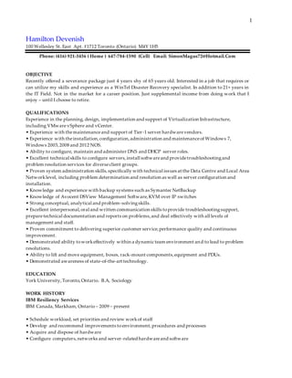 1
Hamilton Devenish
100 Wellesley St. East Apt. #1712 Toronto (Ontario) M4Y 1H5
Phone: (416) 921-3456 ( Home ) 647-784-1590 (Cell) Email: SimonMagus72@Hotmail.Com
OBJECTIVE
Recently offered a severance package just 4 years shy of 65 years old. Interested in a job that requires or
can utilize my skills and experience as a WinTel Disaster Recovery specialist. In addition to 21+ years in
the IT Field. Not in the market for a career position. Just supplemental income from doing work that I
enjoy – until I choose to retire.
QUALIFICATIONS
Experience in the planning, design, implementation and support of Virtualization Infrastructure,
including VMware vSphere and vCenter.
• Experience with themaintenanceand support of Tier-1 server hardwarevendors.
• Experience with theinstallation,configuration,administration and maintenanceof Windows 7,
Windows 2003,2008 and 2012 NOS.
• Ability to configure, maintain and administer DNS and DHCP server roles.
• Excellent technical skills to configure servers,install softwareand providetroubleshootingand
problem resolution services for diverseclient groups.
• Proven system administration skills,specifically with technical issues at the Data Centre and Local Area
Networklevel, including problem determination and resolution as well as server configuration and
installation.
• Knowledge and experience with backup systems such as Symantec NetBackup
• Knowledge of Avocent DSView Management Software,KVM over IP switches
• Strong conceptual, analytical and problem-solvingskills.
• Excellent interpersonal,oral and written communication skills toprovide troubleshootingsupport,
preparetechnical documentation and reports on problems,and deal effectively with all levels of
management and staff.
• Proven commitment to delivering superior customer service,performance quality and continuous
improvement.
• Demonstrated ability toworkeffectively within a dynamic team environment and to lead to problem
resolutions.
• Ability to lift and move equipment, boxes, rack-mount components,equipment and PDUs.
• Demonstrated awareness of state-of-the-art technology.
EDUCATION
York University,Toronto,Ontario. B.A, Sociology
WORK HISTORY
IBM Resiliency Services
IBM Canada, Markham, Ontario – 2009 – present
• Schedule workload, set priorities and review workof staff
• Develop and recommend improvements to environment,procedures and processes
• Acquire and dispose of hardware
• Configure computers,networks and server-related hardwareand software
 