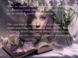 Agora, aos sessenta, me pergunto onde está a velhinha que
eu esperava ser nesta idade e onde se escondeu a jovem
que me olhava do espelho todas as manhãs.


Tive o privilégio de viver uma época de profundas e
rápidas transformações em todas as áreas: de Elvis Presley
e Sinatra a Michael Jackson, de Beatles e Rolling Stones
a Madonna, de Chico e Caetano a Cazuza e Ana Carolina;
 