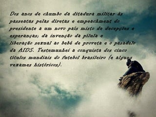 Dos anos de chumbo da ditadura militar às
passeatas pelas diretas e empeachment do
presidente a um novo país misto de decepções e
esperanças; da invenção da pílula e
liberação sexual ao bebê de proveta e o pesadelo
da AIDS. Testemunhei a conquista dos cinco
títulos mundiais do futebol brasileiro (e alguns
vexames históricos).
 
