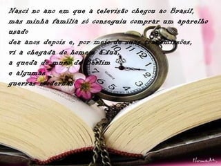Nasci no ano em que a televisão chegou ao Brasil,
mas minha família só conseguiu comprar um aparelho
usado
dez anos depois e, por meio de suas transmissões,
vi a chegada do homem à lua,
a queda do muro de Berlim
e algumas
guerras modernas.
 