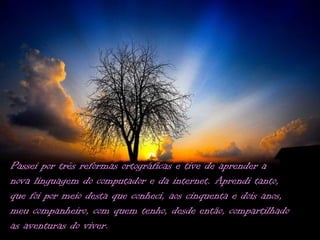 Passei por três reformas ortográficas e tive de aprender a
nova linguagem do computador e da internet. Aprendi tanto,
que foi por meio desta que conheci, aos cinquenta e dois anos,
meu companheiro, com quem tenho, desde então, compartilhado
as aventuras do viver.
 