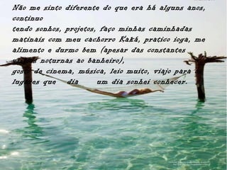 Não me sinto diferente do que era há alguns anos,
continuo
tendo sonhos, projetos, faço minhas caminhadas
matinais com meu cachorro Kaká, pratico ioga, me
alimento e durmo bem (apesar das constantes
visitas noturnas ao banheiro),
gosto de cinema, música, leio muito, viajo para os
lugares que dia        um dia sonhei conhecer.
 