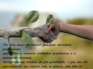 Por dois anos não exerci qualquer atividade
profissional,
mas voltei a orientar trabalhos acadêmicos e a
ministrar algumas
disciplinas em turmas de pós-graduação, o que me fez
rejuvenescer em contato com os alunos, que têm se
 
