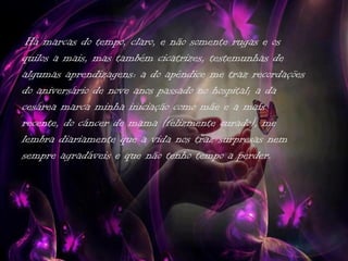Há marcas do tempo, claro, e não somente rugas e os
quilos a mais, mas também cicatrizes, testemunhas de
algumas aprendizagens: a do apêndice me traz recordações
do aniversário de nove anos passado no hospital; a da
cesárea marca minha iniciação como mãe e a mais
recente, do câncer de mama (felizmente curado), me
lembra diariamente que a vida nos traz surpresas nem
sempre agradáveis e que não tenho tempo a perder.
 