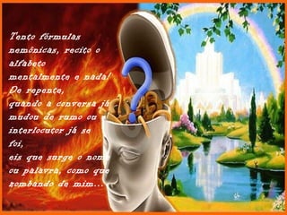 Tento fórmulas
nemônicas, recito o
alfabeto
mentalmente e nada!
De repente,
quando a conversa já
mudou de rumo ou o
interlocutor já se
foi,
eis que surge o nome
ou palavra, como que
zombando de mim...
 