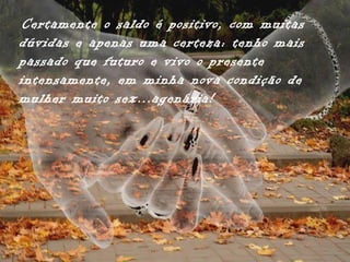 Certamente o saldo é positivo, com muitas
dúvidas e apenas uma certeza: tenho mais
passado que futuro e vivo o presente
intensamente, em minha nova condição de
mulher muito sex...agenária!
 