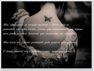 Mas, sinto como se tivesse recebido o Oscar, pois os
primeiros colocados foram jovens que trabalharam por alguns
anos para escrever histórias que mereciam ser contadas.

Meu texto foi o único produzido pela própria protagonista.

O tema central era o relacionamento inter-geracional.
 