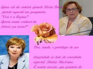 Quase caí da cadeira quando Nicete Bruno,
 jurada especial me perguntou:
"Você é a Regina?
Queria muito conhecê-la.
Adorei seu texto!!"




                     Tive, ainda, o privilégio de ser

                     fotografada ao lado da convidada
                     especial, Shirley MacLaine.
                     É muita emoção, que gostaria de
 