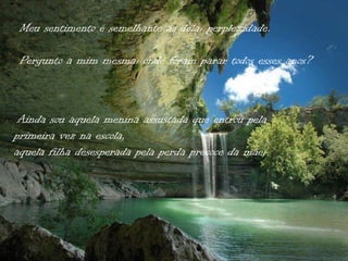 Meu sentimento é semelhante ao dela: perplexidade.

 Pergunto a mim mesma: onde foram parar todos esses anos?



 Ainda sou aquela menina assustada que entrou pela
primeira vez na escola,
aquela filha desesperada pela perda precoce da mãe;
 