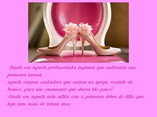 Ainda sou aquela professorinha ingênua que enfrentou sua
primeira turma,
aquela virgem sonhadora que entrou na igreja, vestida de
branco, para um casamento que durou tão pouco!
Ainda sou aquela mãe aflita com a primeira febre do filho que
hoje tem mais de trinta anos.
 