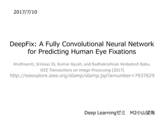 DeepFix: A Fully Convolutional Neural Network
for Predicting Human Eye Fixations
Kruthiventi, Srinivas SS, Kumar Ayush, and Radhakrishnan Venkatesh Babu.
IEEE Transactions on Image Processing (2017).
http://ieeexplore.ieee.org/stamp/stamp.jsp?arnumber=7937829
2017/7/10
Deep Learningゼミ M2小山望海
 
