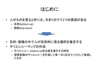 はじめに
• 人がものを見るときには、大きく分けて2つの要因がある
– 反射(bottom-up)
– 経験(top-down)
• 目的：画像の中で人が反射的に見る場所を推定する
• サリエンシーマップの作成
– サリエンシー：bottom-up性注意を誘引する特性
– 視覚刺激のサリエンシーを計算して単一の2次元マップとして表現し
たもの
 