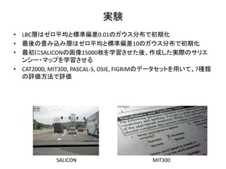 実験
• LBC層はゼロ平均と標準偏差0.01のガウス分布で初期化
• 最後の畳み込み層はゼロ平均と標準偏差10のガウス分布で初期化
• 最初にSALICONの画像15000枚を学習させた後、作成した実際のサリエ
ンシー・マップを学習させる
• CAT2000, MIT300, PASCAL-S, OSIE, FIGRIMのデータセットを用いて、7種類
の評価方法で評価
MIT300SALICON
 