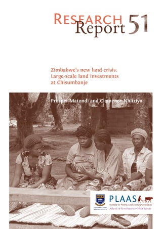 iii
PLAASInstitute for Poverty, Land and Agrarian Studies
School of Government • EMS Faculty
Research
Report
Zimbabwe's new land crisis:
Large-scale land investments
at Chisumbanje
Prosper Matondi and Clemence Nhliziyo
 