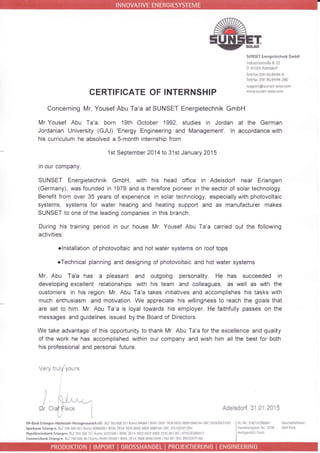 CERTIFICATE OF INTERNSHIP
SUNSEI Energietechnik GmbH
ndLrnr estraBe 8 22
D 9l325Adesdorf
Tclefon 09195.9494 0
Telefax 09195.9494 290
süpport@sunset so ar.com
wwlr! sLrnset-so arcom
Concerning Mr. Yousef Abu Ta'a at SUNSET Energietechnik GmbH
Mr Yousef Abu Ta'a, born 1gth October 1992, studies in Jordan at the German
Jordanian University (GJU) 'Energy Engineering and Management'. ln accordance with
his curriculum he absolved a S-month internship from
1st September 2014 to 31st January 2015
in our company.
SUNSET Energietechnik GmbH, with his head office in Adelsdorf near Erlangen
(Germany), was founded in 1979 and is therefore pioneer in the sector of solar technology.
Benefit from over 35 years of experience in solar technology, especially with photovoltaic
systems, systems for water heating and heating support and as manufacturer makes
SUNSET to one of the leading companies in this branch.
During his training period in our house Mr. Yousef Abu Ta'a carried out the following
activities.
olnstallatron of photovoltaic and hot water systems on roof tops
oTechnical planning and designing of photovoltaic and hot water systems
Mr. Abu Ta'a has a pleasant and outgoing personality. He has succeeded in
developing excellent relationships with hjs team and colleagues, as well as with the
customers in his region. Mr. Abu Ta'a takes initiatives and accomplishes his tasks with
much enthusiasm and motivation. We appreciate his willingness to reach the goals that
are set to him. Mr. Abu Ta'a is loyal towards his employer. He faithfully passes on the
messages and guidelines issued by the Board of Directors.
We take advantage of this opportunity to thank Mr. Abu Ta'a for the excellence and qualrty
of the work he has accomplished within our company and wish him all the best for both
his professional and personal future.
Ver'y trrlylours
- tt"-;l-;',t-r.--
Olaf Fleck i
j: l
r-i
Adelsdorf, 31 01.2015UT
VR 8änk Erlanqen-HöchstadFHenogenaulach eG: BLZ 763 6003: Konto94064IIBAN:DE€176:1600330000094061 BC:GtNODttltRl
SparkasseErlangen:8L7763500001Kof104006969 BAN:DE54 76:15 0000 0004 0069 69 8lC:EYLADEMIERIl
HypovercinsbankErLangen:BLZ76320o72lKo.to32225oOlBAN:DF14763200i211003222500 E C:HWLDEl,1M417
cammeEbankErl;ng€nr8t276080040rKo.ro0549178200 IBAN DEr4760800400549li8200lBCrDBE5DEFF760
St.Nfr216/13il90001 Gcschbftsführcr:
Hände sreqister-N,. 3738 Ohf Feck
 
