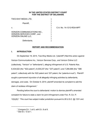 IN THE UNITED STATES DISTRICT COURT
FOR THE DISTRICT OF DELAWARE
TWO-WAY MEDIA LTD, )
)
Plaintiff, )
)
v. ) C.A. No. 14-1212-RGA-MPT
)
VERIZON COMMUNICATIONS INC., )
VERIZON SERVICES CORP., and )
VERIZON ONLINE LLC, )
)
Defendants. )
REPORT AND RECOMMENDATION
I. INTRODUCTION
On September 19, 2014, Two-Way Media Ltd. (“plaintiff”) filed this action against
Verizon Communications Inc., Verizon Services Corp., and Verizon Online LLC
(collectively, “Verizon” or “defendants”), alleging infringement of U.S. Patents Nos.
6,434,622 (the “’622 patent”); 8,539,237 (the “’237 patent”); and 7,266,686 (the “’686
patent”; collectively with the ’622 patent and ’237 patent, the “patents-in-suit”). Plaintiff
sought a permanent injunction of all allegedly infringing activities by defendants,
damages, and costs. On October 9, 2014, plaintiff amended its complaint to add the
claim of reckless infringement.1
Pending before the court is defendants’ motion to dismiss plaintiff’s amended
complaint for failure to state a claim for joint infringement under FED. R. CIV. P.
12(b)(6).2
This court has subject matter jurisdiction pursuant to 28 U.S.C. §§ 1331 and
1
Compare D.I. 1 at 9, with D.I. 8 at 9.
2
See D.I. 12 at 1.
 