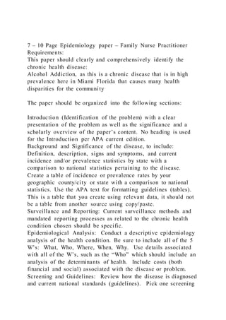 7 – 10 Page Epidemiology paper – Family Nurse Practitioner
Requirements:
This paper should clearly and comprehensively identify the
chronic health disease:
Alcohol Addiction, as this is a chronic disease that is in high
prevalence here in Miami Florida that causes many health
disparities for the community
The paper should be organized into the following sections:
Introduction (Identification of the problem) with a clear
presentation of the problem as well as the significance and a
scholarly overview of the paper’s content. No heading is used
for the Introduction per APA current edition.
Background and Significance of the disease, to include:
Definition, description, signs and symptoms, and current
incidence and/or prevalence statistics by state with a
comparison to national statistics pertaining to the disease. 
Create a table of incidence or prevalence rates by your
geographic county/city or state with a comparison to national
statistics. Use the APA text for formatting guidelines (tables).
This is a table that you create using relevant data, it should not
be a table from another source using copy/paste.
Surveillance and Reporting: Current surveillance methods and
mandated reporting processes as related to the chronic health
condition chosen should be specific.
Epidemiological Analysis: Conduct a descriptive epidemiology
analysis of the health condition. Be sure to include all of the 5
W’s: What, Who, Where, When, Why. Use details associated
with all of the W’s, such as the “Who” which should include an
analysis of the determinants of health. Include costs (both
financial and social) associated with the disease or problem.
Screening and Guidelines: Review how the disease is diagnosed
and current national standards (guidelines). Pick one screening
 
