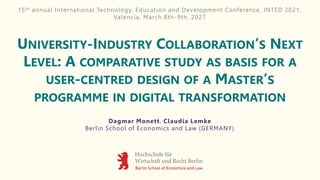 UNIVERSITY-INDUSTRY COLLABORATION’S NEXT
LEVEL: A COMPARATIVE STUDY AS BASIS FOR A
USER-CENTRED DESIGN OF A MASTER’S
PROGRAMME IN DIGITAL TRANSFORMATION
Dagmar Monett, Claudia Lemke
Berlin School of Economics and Law (GERMANY)
15th annual International Technology, Education and Development Conference, INTED 2021,
Valencia, March 8th-9th, 2021
 