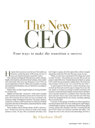 The New
                              CEO
             Four ways to make the transition a success




H
          ospital chief executives sit at the top of the health care   don’t begin to capture all of the ripple effects within a hospital
         hierarchy, numbering about 4,500 strong, the face of          organization when the CEO suite becomes vacant, he says.
         acute-care hospital treatment around the country.                 “When you don’t have a permanent CEO, things don’t grind
    Their selection has frequently followed cross-country searches,    to a halt,” he notes. “You provide care every day. But you are not
lengthy and sometimes acrimonious board meetings, many months          going to make bold moves. Hospital-physician relations are going
and a potentially hefty price tag. Bringing in a new CEO can           to be on hold. You are not going to expand clinics. The most com-
cost an organization at least $1 million once severance, recruiting    mon comment will be to say, ‘Let’s wait for the new CEO.’”
and organizational disruption costs are factored in, according to          To guard against CEO turnover, trustees should get more
one consultant.                                                        involved up front and resist the urge to change focus once the
    Despite what’s at stake, hospital leaders are moving elsewhere     new leader is on board, according to health consultants and
at a turnstile clip.                                                   recruiters. To that end, board members must be honest with them-
    Slightly more than half—56 percent—of the nation’s hospital        selves and their prospective candidates about what they both
chief executives have held their current job for fewer than five       desire and need. And, as soon as they hire their new CEO, they
years and 14 percent for less than one year, according to the          should start prepping for the next search, including updating
American College of Healthcare Executives. The group’s analysis,       their succession plan.
conducted in January 2009 and based on American Hospital                   Even prior to the passage of health care reform legislation,
Association data from 4,464 facilities, determined that the median     incoming hospital chiefs have been challenged by tight budgets,
CEO tenure was 4.16 years.                                             a limited supply of primary care physicians and increasing quality
    Those numbers concern Thomas Dolan, ACHE’s chief exec-             scrutiny, among other demands. And that’s assuming that the
utive. “It takes five years for a person to really create change       prior CEO’s tenure was relatively amicable and stable. “The
and have it stick,” he says. Plus, recruitment and salary costs        margin for error in the selection and onboarding of CEOs is


                                              By Charlotte Huff
                                                                                                        July/August 2010     Tr u s t e e 1
 