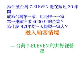 融入顧客情境
— 台灣 7-ELEVEN 的共好經營
學
為什麼台灣 7-ELEVEN 能在短短 30 年
間
成為台灣第一家，也是唯一一家
單一連鎖突破 4000 店的企業？
為什麼可以平均三天複製一家店？
 