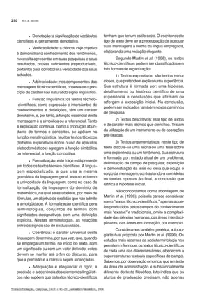 M.C.B. GALVÃO
Transinformação,Campinas,16(3):241-251,setembro/dezembro,2004
250
l Denotação: a significação de vocábulos
científicos é, geralmente, denotativa.
l Verificabilidade: a ciência, cujo objetivo
é demonstrar o conhecimento dos fenômenos,
necessita apresentar em suas pesquisas e seus
resultados, provas suficientes (reproduzíveis,
portanto) para corroborar a veracidade dos seus
achados.
l Arbitrariedade: nos componentes das
mensagens técnico-científicas, observa-se o prin-
cípio do caráter não natural do signo lingüístico.
l Função lingüística: os textos técnico-
-científicos, como expressão e intercâmbio de
conhecimentos e definições, têm um caráter
denotativo, e, por tanto, a função essencial desta
mensagem é a simbólica ou a referencial. Tanto
a explicação continua, como a produção abun-
dante de termos e conceitos, se apóiam na
função metalingüística. Muitos textos técnicos
(folhetos explicativos sobre o uso de aparatos
eletrodomésticos) agregam à função simbólica
ou referencial, a função conotativa.
l Formalização: este traço está presente
em todos os textos técnico científicos. A lingua-
gem especializada, a qual usa a mesma
gramática da linguagem geral, leva ao extremo
a univocidade da linguagem, como no caso da
formalização da linguagem do domínio da
matemática, na qual se estabelece, por meio de
fórmulas, um objetivo de exatidão que não admite
a ambigüidade. A formalização científica gera
terminologias, conjuntos de termos com
significados designativos, com uma definição
explícita. Nestas terminologias, as relações
entre os signos são de exclusividade.
l Coerência: o caráter universal desta
linguagem determina, por sua vez, que, quando
se emprega um termo, no início do texto, com
um significado ou com um valor definido, estes
devem se manter até o fim do discurso, para
que a precisão e a clareza sejam alcançadas.
l Adequação e elegância: o rigor, a
precisão e a coerência dos elementos lingüísti-
cos não supõem que os textos técnico-científicos
tenham que ter um estilo seco. O escritor deste
tipo de texto deve ter a preocupação de adequar
suas mensagens à norma da língua empregada,
elaborando uma redação elegante.
Segundo Martin et al. (1996), os textos
técnico-científicos podem ser classificados em
três formas de organização:
1) Textos expositivos: são textos minu-
ciosos, que pretendem explicar uma experiência.
Sua estrutura é formada por: uma hipótese,
detalhamento ou histórico científico de uma
experiência e conclusões que afirmam ou
reforçam a exposição inicial. Na conclusão,
podem ser indicados também novos caminhos
de pesquisa.
2) Textos descritivos: este tipo de textos
é de caráter mais técnico que científico. Tratam
da utilização de um instrumento ou de operações
pré-fixadas.
3) Textos argumentativos: neste tipo de
texto discute-se uma teoria ou uma tese sobre
uma experiência ou um fenômeno. Sua estrutura
é formada por: estado atual de um problema;
delimitação do campo de pesquisa; exposição
e demonstração da tese ou idéia que ocupa o
corpo da mensagem, contrastando-a com idéias
ou teorias opostas Ao final, a conclusão que
ratifica a hipótese inicial.
Não concordamos com a abordagem, de
Martin et al. (1996), pois ela parece considerar
como “textos técnico-científicos,” apenas aque-
les produzidos pelos campos do conhecimento
mais “exatos” e tradicionais, omite a complexi-
dade das ciências humanas, das áreas interdisci-
plinares, das áreas em formação, por exemplo.
Consideramos também genérica, a tipolo-
gia textual proposta por Martin et al. (1996). Os
estudos mais recentes da socioterminologia nos
permitem inferir que, os textos técnico-científicos
de cada uma das diferentes áreas, obedecem a
superestruturas textuais específicas do campo.
Sabemos, por observação empírica, que um texto
da área de administração é substancialmente
diferente do texto filosófico. Isto indica que os
alunos de graduação precisam, não apenas
 