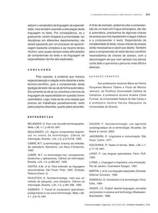 A LINGUAGEM DE ESPECIALIDADE E O TEXTO TÉCNICO-CIENTÍFICO
Transinformação,Campinas,16(3):241-251,setembro/dezembro,2004
251
adquirir o vocabulário da linguagem de especiali-
dade, mas também assimilar a articulação desta
linguagem no texto. Por conseqüência, se o
graduando, recém chegado à universidade, faz
disciplinas em diferentes departamentos, ele
estará passando por um processo de aprendi-
zagem bastante complexo e ao mesmo tempo
intuitivo, pois quase sempre estas dificuldades
de compreensão do texto e da linguagem de
especialidade não lhe são explicadas.
C O N C L U S Ã O
Pelo exposto, é evidente que merece
especial atenção a relação entre discente e texto
técnico-científico, pois a compreensão desta
tipologia de texto não se dá de forma automática.
Ela somente se dá se os conceitos e termos da
linguagem de especialidade em questão forem
assimilados. Logo, trata-se de uma relação que
precisa ser trabalhada paulatinamente, tanto
pelos próprios discentes, quanto pelos docentes.
A título de exemplo, podemos citar a compreen-
são de um texto em língua estrangeira: ela não
é automática, precisamos de algumas chaves
de acesso que nos impulsionem a seguir a leitura
e a compreender o texto. Dependendo da
complexidade do texto, novas chaves de acesso
serão necessárias e assim por diante. Também
para a compreensão do texto técnico-científico
necessitamos de chaves de acesso, com a
desvantagem de que nem sempre nos damos
conta disto o que torna o percurso mais difícil e
doloroso.
A G R A D E C I M E N T O S
Aos professores doutores Maria de Fátima
Gonçalves Moreira Tálamo e Paulo de Martino
Jannuzzi, da Pontifícia Universidade Católica de
Campinas; à professora doutora Ariadne Chloë
Furnival, da Universidade Federal de São Carlos e
à professora doutora Haruka Nakayama da
Universidade de Brasília.
R E F E R Ê N C I A S
BÉLANGER, G. Pour une nouvelle terminographie.
Meta, v.36, n.1, p.49-54,1991.
BOULANGER, J.C. Alguns componentes lingüísti-
cos no ensino da terminologia. Ciência da
Informação, Brasília, v.24, n.3, p.313-318, 1995.
CABRÉ, M.T. La terminologia: la teoria, les mètodes,
les aplications. Barcelona: Les Naus d´Empúries,
1992.
CABRÉ, M.T. La terminología hoy: concepciones,
tendencias y aplicaciones. Ciência da Informação,
Brasília, v.24, n.3, p.299-307, 1995.
CINTRA, A.M. et al. Para entender as linguagens
documentárias. São Paulo: Polis, 1994. (Coleção
Palavra-Chave, 4).
FAULSTICH, E. Socioterminologia: mais que um
método de pesquisa, uma disciplina. Ciência da
Informação, Brasília, v.24, n.3, p.281-298, 1995.
GAMBIER, Y. Travail et vocabulaire spécialisés:
prolégomènes à une socio-terminologie. Meta, v.36,
n.1, p.8-15,1991.
GAUDIN, F. Socioterminologie: une approche
sociolinguistique de la terminologie. Bruxelles: De
Boeck & Larcier, 2003.
JAKOBSON, R. Lingüística e comunicação. São
Paulo: Cultrix, 1977.
KOCOUREK, R. Textes et termes. Meta, v.36, n.1,
p.71-76,1991.
LERAT, P. Les langues spécialisées. Paris: PUF,
1995.
LYONS, J. Linguagem e lingüística: uma introdução.
Rio de Janeiro: Guanabara Koogan, 1987.
MARTÍN, J. et al. Los lenguajes especiales. Granada:
Editorial Comares, 1996.
RONDEAU, G. Introduction à la terminologie. Paris:
Eska, 1984.
SAGER, J.C. English special languages: principles
and practice in science and technology. Wiesbaden:
Brandstetter, 1980.
 