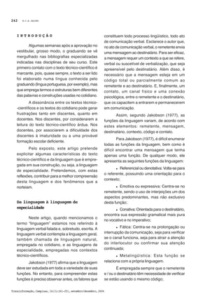 M.C.B. GALVÃO
Transinformação,Campinas,16(3):241-251,setembro/dezembro,2004
242
I N T R O D U Ç Ã O
Algumas semanas após a aprovação no
vestibular, grosso modo, o graduando se vê
mergulhado nas bibliografias especializadas
indicadas nas disciplinas de seu curso. Este
primeiro contato com o texto técnico-científico é
marcante, pois, quase sempre, o texto a ser lido
foi elaborado numa língua conhecida pelo
graduando(línguaportuguesa,porexemplo),mas
que emprega termos e estruturas bem diferentes
das palavras e construções usadas no cotidiano.
A dissonância entre os textos técnico-
-científicos e os textos do cotidiano pode gerar
frustrações tanto em discentes, quanto em
docentes. Nos discentes, por considerarem a
leitura do texto técnico-científico árdua. Nos
docentes, por associarem a dificuldade dos
discentes à imaturidade ou a uma provável
formação escolar deficiente.
Pelo exposto, este artigo pretende
explicitar algumas características do texto
técnico-científico e da linguagem que é empre-
gada em sua construção, ou seja, a linguagem
de especialidade. Pretendemos, com estas
reflexões, contribuir para a melhor compreensão
desta linguagem e dos fenômenos que a
norteiam.
Da linguagem à linguagem de
especialidade
Neste artigo, quando mencionamos o
termo “linguagem” estamos nos referindo à
linguagem verbal falada e, sobretudo, escrita. A
linguagem verbal contempla a linguagem geral,
também chamada de linguagem natural,
empregada no cotidiano, e as linguagens de
especialidade, empregadas nos contextos
técnico-científicos.
Jakobson (1977) afirma que a linguagem
deve ser estudada em toda a variedade de suas
funções. No entanto, para compreender estas
funções é preciso observar antes, os fatores que
constituem todo processo lingüístico, todo ato
de comunicação verbal. Esclarece o autor que,
no ato de comunicação verbal, o remetente envia
uma mensagem ao destinatário. Para ser eficaz,
a mensagem requer um contexto a que se refere,
verbal ou suscetível de verbalização, que seja
apreensível pelo destinatário. Além disso, é
necessário que a mensagem esteja em um
código total ou parcialmente comum ao
remetente e ao destinatário. E, finalmente, um
contato, um canal físico e uma conexão
psicológica, entre o remetente e o destinatário,
que os capacitem a entrarem e permanecerem
em comunicação.
Assim, segundo Jakobson (1977), as
funções da linguagem variam, de acordo com
estes elementos: remetente, mensagem,
destinatário, contexto, código e contato.
Para Jakobson (1977), é difícil enumerar
todas as funções da linguagem, bem como é
difícil encontrar uma mensagem que tenha
apenas uma função. De qualquer modo, ele
apresenta as seguintes funções da linguagem:
l Referencial ou denotativa: Volta-se para
o referente, possuindo uma orientação para o
contexto;
l Emotiva ou expressiva: Centra-se no
remetente, sendo o uso de interjeições um dos
aspectos predominantes, mas não exclusivo
desta função;
l Conativa: Orientada para o destinatário,
encontra sua expressão gramatical mais pura
no vocativo e no imperativo;
l Fática: Centra-se na prolongação ou
interrupção da comunicação, seja para verificar
se o canal funciona, seja para atrair a atenção
do interlocutor ou confirmar sua atenção
continuada;
l Metalingüística: Esta função se
relaciona com a própria linguagem.
É empregada sempre que o remetente
e / ou o destinatário têm necessidade de verificar
se estão usando o mesmo código;
 