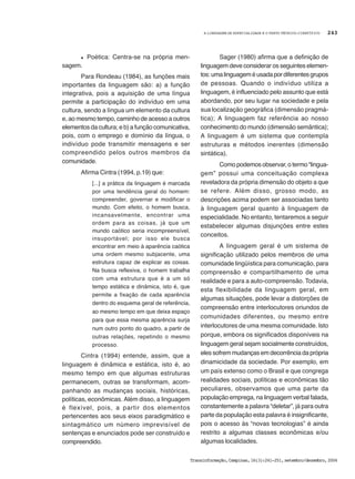 A LINGUAGEM DE ESPECIALIDADE E O TEXTO TÉCNICO-CIENTÍFICO
Transinformação,Campinas,16(3):241-251,setembro/dezembro,2004
243
l Poética: Centra-se na própria men-
sagem.
Para Rondeau (1984), as funções mais
importantes da linguagem são: a) a função
integrativa, pois a aquisição de uma língua
permite a participação do indivíduo em uma
cultura, sendo a língua um elemento da cultura
e, ao mesmo tempo, caminho de acesso a outros
elementos da cultura; e b) a função comunicativa,
pois, com o emprego e domínio da língua, o
indivíduo pode transmitir mensagens e ser
compreendido pelos outros membros da
comunidade.
Afirma Cintra (1994, p.19) que:
[...] a prática da linguagem é marcada
por uma tendência geral do homem:
compreender, governar e modificar o
mundo. Com efeito, o homem busca,
incansavelmente, encontrar uma
ordem para as coisas, já que um
mundo caótico seria incompreensível,
insuportável; por isso ele busca
encontrar em meio à aparência caótica
uma ordem mesmo subjacente, uma
estrutura capaz de explicar as coisas.
Na busca reflexiva, o homem trabalha
com uma estrutura que é a um só
tempo estática e dinâmica, isto é, que
permite a fixação de cada aparência
dentro do esquema geral de referência,
ao mesmo tempo em que deixa espaço
para que essa mesma aparência surja
num outro ponto do quadro, a partir de
outras relações, repetindo o mesmo
processo.
Cintra (1994) entende, assim, que a
linguagem é dinâmica e estática, isto é, ao
mesmo tempo em que algumas estruturas
permanecem, outras se transformam, acom-
panhando as mudanças sociais, históricas,
políticas, econômicas. Além disso, a linguagem
é flexível, pois, a partir dos elementos
pertencentes aos seus eixos paradigmático e
sintagmático um número imprevisível de
sentenças e enunciados pode ser construído e
compreendido.
Sager (1980) afirma que a definição de
linguagem deve considerar os seguintes elemen-
tos:umalinguageméusadapordiferentesgrupos
de pessoas. Quando o indivíduo utiliza a
linguagem, é influenciado pelo assunto que está
abordando, por seu lugar na sociedade e pela
sua localização geográfica (dimensão pragmá-
tica); A linguagem faz referência ao nosso
conhecimento do mundo (dimensão semântica);
A linguagem é um sistema que contempla
estruturas e métodos inerentes (dimensão
sintática).
Como podemos observar, o termo “lingua-
gem” possui uma conceituação complexa
reveladora da própria dimensão do objeto a que
se refere. Além disso, grosso modo, as
descrições acima podem ser associadas tanto
à linguagem geral quanto à linguagem de
especialidade. No entanto, tentaremos a seguir
estabelecer algumas disjunções entre estes
conceitos.
A linguagem geral é um sistema de
significação utilizado pelos membros de uma
comunidade lingüística para comunicação, para
compreensão e compartilhamento de uma
realidade e para a auto-compreensão. Todavia,
esta flexibilidade da linguagem geral, em
algumas situações, pode levar a distorções de
compreensão entre interlocutores oriundos de
comunidades diferentes, ou mesmo entre
interlocutores de uma mesma comunidade. Isto
porque, embora os significados disponíveis na
linguagem geral sejam socialmente construídos,
eles sofrem mudanças em decorrência da própria
dinamicidade da sociedade. Por exemplo, em
um país extenso como o Brasil e que congrega
realidades sociais, políticas e econômicas tão
peculiares, observamos que uma parte da
população emprega, na linguagem verbal falada,
constantemente a palavra “deletar”, já para outra
parte da população esta palavra é insignificante,
pois o acesso às “novas tecnologias” é ainda
restrito a algumas classes econômicas e/ou
algumas localidades.
 