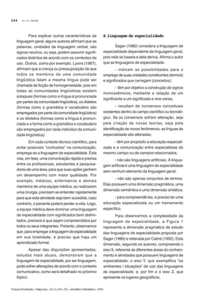M.C.B. GALVÃO
Transinformação,Campinas,16(3):241-251,setembro/dezembro,2004
244
Para explicar outras características da
linguagem geral, alguns autores afirmam que as
palavras, unidades da linguagem verbal, são
signos neutros, ou seja, podem assumir signifi-
cados distintos de acordo com os contextos de
uso. Outros, como por exemplo, Lyons (1987),
afirmam que a crença ou pressuposição de que
todos os membros de uma comunidade
lingüística falam a mesma língua pode ser
chamada de ficção de homogeneidade, pois em
todas as comunidades lingüísticas existem
sotaques (formas como a língua é pronunciada
por partes da comunidade lingüística), os dialetos
(formas como a gramática e vocabulário são
empregados por parte da comunidade lingüística)
e os idioletos (formas como a língua é pronun-
ciada e a forma como a gramática e vocabulário
são empregados por cada indivíduo da comuni-
dade lingüística).
Em cada contexto técnico-científico, para
evitar possíveis “confusões” na comunicação,
emprega-se a linguagem de especialidade. Esta
visa, em tese, uma comunicação rápida e precisa
entre os profissionais, estudantes e pesquisa-
dores de uma área, para que suas ações ganhem
um desempenho com maior qualidade. Por
exemplo, médicos, enfermeiros e demais
membros de uma equipe médica, ao realizarem
uma cirurgia, precisam se entender rapidamente
para que esta atividade seja bem sucedida, caso
contrário, o paciente poderá perder a vida. Logo,
a equipe médica deve dominar uma linguagem
de especialidade com significados bem delimi-
tados, precisos e que sejam compreendidos por
todos os seus integrantes. Portanto, observamos
que,paraempregaralinguagemdeespecialidade
em sua totalidade, é preciso que haja um
aprendizado formal.
Apesar das disjunções apresentadas,
estudos mais atuais, demonstram que a
linguagem de especialidade, por ser linguagem,
pode sofrer alterações de acordo com o contexto
comunicativo, como será detalhado no próximo
tópico.
A linguagem de especialidade
Sager (1980) considera a linguagem de
especialidade dependente da linguagem geral,
pois nela se baseia e dela deriva. Afirma o autor
que as linguagens de especialidade:
- indicam as possibilidades para o
emprego de suas unidades constituintes(termos)
e significados que carregam (conceitos);
- têm por objetivo a construção de signos
monossêmicos, mediante a relação de um
significante a um significado e vice-versa;
- resultam de consensos conceituais
existentes dentro do campo científico ou tecnoló-
gico. Se os consensos sofrem alteração, seja
pela criação de novas teorias, seja pela
identificação de novos fenômenos, as línguas de
especialidade são alteradas;
- têm por propósito a educação especiali-
zada e a comunicação entre especialistas do
mesmo campo ou de campos relacionados;
- não são linguagens artificiais. A lingua-
gem artificial é uma linguagem de especialidade
sem nenhum elemento da linguagem geral;
- não são apenas conjuntos de termos.
Elas possuem uma dimensão pragmática, uma
dimensão semântica e uma dimensão sintática;
- para compreendê-las, é preciso ter uma
educação especializada ou um treinamento
específico.
Para observarmos a complexidade da
linguagem de especialidade, a Figura 1
representa a dimensão pragmática de estudo
das linguagens de especialidade proposta por
Sager (1980) e reiterada por Cabré (1992). Esta
dimensão, segundo os autores, compreende o
eixo X, referente às diferentes áreas do conheci-
mento e atividades que possuem linguagens de
especialidade; o eixo Y, que exemplifica “os
ambientes / situações” de uso das linguagens
de especialidade; e, por fim e o eixo Z, que
apresenta os lugares geográficos.
 