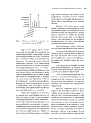 A LINGUAGEM DE ESPECIALIDADE E O TEXTO TÉCNICO-CIENTÍFICO
Transinformação,Campinas,16(3):241-251,setembro/dezembro,2004
245
Sager (1980) agrega alguns outros
elementos à discussão de linguagens de
especialidade. Primeiro: quanto maior o número
de conhecimento produzido, maior a tendência
em se criar novos termos. Segundo: o número
de pessoas com acesso à educação de nível
superior está crescendo. Como conseqüência
disso, um número maior de pessoas tem acesso
às linguagens de especialidade e aos conheci-
mentos técnicos e científicos, e não apenas uma
elite. Terceiro, há uma tendência na adoção de
umaabordageminterdisciplinardeensino,naqual
impõem-se uma integração entre as ciências
naturais e sociais, que depende da existência
de uma linguagem compatível entre elas. Quarto,
as mudanças na comunicação fazem com que
o conhecimento seja comunicado simulta-
neamente à sua descoberta, não havendo tempo
para maturação dos termos e conceitos.
Tradicionalmente, podemos observar que
a linguagem de especialidade sempre foi
entendida como o campo dos signos monos-
sêmicos (relação entre um termo, um conceito,
um referente). No entanto, esta abordagem vem
sofrendo alterações com os estudos da socioter-
minologia. Pesquisas mais recentes evidenciam
as características “lingüísticas” da linguagem de
especialidade, observando que, mesmo no
campo técnico-científico, existem variações
lingüísticas decorrentes de fatores sociais,
geográficos e, porque não dizermos, políticos.
Apresentaremos, nos parágrafos que seguem,
alguns autores que defendem uma ou outra
vertente.
Gambier (1991), afirma que a interati-
vidade é a base da criatividade científica e da
inovação tecnológica e que não há discurso de
especialidade sem preocupação com a divulga-
ção (do laboratório à empresa, do serviço à
clientela, do comércio aos consumidores).
Assim, é impensável padronizar a produção e a
difusão de termos, ignorando as percepções e
as realidades do meio do trabalho.
Segundo Gambier (1991), o estudo de
uma linguagem de especialidade deve observar:
- características da instituição: setor da
atividade, tipo da indústria; tamanho e localiza-
ção, tipo de divisão de trabalho, rede de
comunicação interna e externa, freqüência de
interações, tipos de falas, impacto das novas
tecnologias;
- características do mediador: função e
posto ocupado na hierarquia da empresa, nível
de poder e formação de origem, especialização
e qualificações, idade, local de moradia;
- usos e competências lingüísticas: falar,
escrever e ler; competências objetivas em
línguas, domínios e ocasiões de emprego das
linguagens de especialidade; motivação e
interesse para empregar uma linguagem de
especialidade.
Bélanger (1991) não define o que é
linguagem de especialidade, mas fornece alguns
indícios sobre quais fenômenos devem ser
observados no estudo das mesmas. O autor
afirma que, após vinte anos, os terminólogos
colocaram na mão dos usuários, em particular
dos tradutores, um número impressionante de
obras terminológicas de todos os tipos. Estas,
em sua maioria, visaram recensear todos os
termos existentes relacionados a um domínio;
para isso, partiram do pressuposto teórico
segundo o qual a terminologia, enquanto área
Figura 1. Abordagem pragmática da linguagem de
especialidade, segundo SAGER.
Workshop
Internacional
Supranacional
Nacional
Regional
Dialetos
Instituições
Medicina
Agricultura
Química
CiênciadaInformação
Engenharia
Z
X
Y
Corte
GabineteEscritórioAnfiteatroSala de aula
 