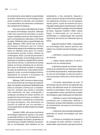 M.C.B. GALVÃO
Transinformação,Campinas,16(3):241-251,setembro/dezembro,2004
246
do conhecimento, deve objetivar a exaustividade
de análise. Desta forma, os terminólogos priori-
zaram a análise em extensão, sem considerar
as características dos elementos constitutivos
das unidades terminológicas.
Para demonstrar a dificuldade de se fazer
um estudo terminológico exaustivo, Bélanger
(1991) cita o domínio da informática, no qual a
criação neológica ocorre por dois modos princi-
pais: a composição por expansão e a formação
de siglas. Refletindo sobre a especificidade das
siglas, Bélanger (1991) afirma que as leis de
permutação evidenciam que um número
relativamentepequenodeunidades(porexemplo,
letras do alfabeto) pode gerar um número
extremamente grande (muitos milhões) de
combinações. Assim, ao invés de priorizarem o
estudo em extensão, os terminólogos devem se
preocupar em estudar as relações léxico-semán-
ticas entre os termos, os elementos de sentido
estável, os termos complexos de um domínio,
bem como os diferentes sentidos e empregos
de palavras polissêmicas. Esta prática levará,
segundo o autor, a uma terminologia dinâmica,
dependente do contexto e fornecedora de
conceitos essenciais de um domínio.
Bélanger (1991) nos leva a observar que,
ter o conhecimento de uma língua de especiali-
dade, não significa compreender detalhadamente
todos os conceitos e termos que a compõem,
mas sim, conhecer seus termos e conceitos
mais importantes. Ou seja, compreender o
arcabouço conceitual do campo científico em
questão da mesma forma que, no cotidiano, não
conhecemos todo o conteúdo de um dicionário
da língua portuguesa, mas dominamos um
conjunto de palavras que nos permitem a
comunicaçãodentrodedeterminadacomunidade
lingüística.
Faulstich (1995), afirma que os primeiros
terminólogos registravam apenas o uso aceito
ou aprovado do termo, o que correspondia a uma
forma recomendada. No entanto, atualmente, se
reconhece que a fixação mediante uma prescri-
ção ou normalização, deve obedecer ao uso
estabelecido, e não, precedê-lo. Segundo a
autora, até pouco tempo os dicionários e glossá-
rios registravam somente o uso da linguagem
escrita; porém, a partir do momento em que a
linguagem falada ganha importância por meio da
mídia, é necessário investigar as formas faladas
do léxico. Segundo Faulstich (1995), citando
Sager, a observação do uso permite a
identificação e a categorização das variantes
lingüísticas dos termos em diferentes tipos de
textos.
Segundo Faulstich (1995), o especialista
em terminologia deve assumir posturas que
validem seu trabalho socioterminológico, quais
sejam:
l Identificar o usuário da terminologia a
ser descrita;
l Adotar atitude descritiva. O termo é
descrito com as características;
Lingüísticas próprias do contexto, obser-
vando-se as variantes de uso. Descrever o termo
éocontráriodeprescrevê-lo.Adescriçãoobserva
os usos da terminologia no discurso escrito e
oral; a prescrição indica como o termo deve ser
usado.
l Consultar especialistas da área. O
terminólogo não tem domínio do significado dos
termos nas diferentes áreas do conhecimento
científico ou tecnológico. Assim, a parceria com
um especialista na área, permitirá que os dados
terminológicos sejam elaborados corretamente;
l Delimitar o corpus. O terminólogo deve,
juntamente com o especialista, delimitar a
macroárea, as áreas intermediárias e a sub-área
de conhecimento, nas quais se circunscreve a
terminologia;
l Selecionar documentação bibliográfica
pertinente ao estudo terminológico que será
realizado;
l Precisar as condições de produção e
de recepção do texto científico e técnico. É
precisosaber:quemescreve,paraquemescreve,
 
