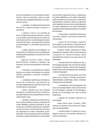 A LINGUAGEM DE ESPECIALIDADE E O TEXTO TÉCNICO-CIENTÍFICO
Transinformação,Campinas,16(3):241-251,setembro/dezembro,2004
247
com que finalidade, em que situação de fala e
escrita o texto foi produzido, quais as condi-
cionantes das variações lingüísticas ou mudan-
ças dos termos;
l conceder, na análise do funcionamento
dos termos, estatuto principal à sintaxe e à
semântica;
l registrar o termo e as variantes do
termo. O especialista precisa observar: o termo
e as variantes nas dimensões oral e escrita; as
ocorrências do termo na estratificação vertical e
horizontal da língua; a interação entre usuários
de terminologias e a dimensão discursiva dos
termos;
l redigir repertórios terminológicos: os
documentos de referência de terminologia têm
configurações apropriadas, de acordo com o tipo
de repertório.
Segundo Faulstich (1995), citando
Boutin-Quesnel, compõem a tipologia, não
exaustiva, de obras lexicográficas e terminoló-
gicas:
l dicionário: é um repertório de unidades
lexicais que contém informações de natureza
fonética, gramatical, conceitual, semântica,
referencial;
l vocabulário: repertório que inventaria os
termos de um domínio e que descreve os
conceitos designados por estes termos por meio
de definições ou ilustrações;
l léxico: repertório que não comporta
definições, e inventaria termos de um domínio,
acompanhados de seus equivalentes de uma ou
várias línguas e que;
l glossário: repertório que define termos
de uma área científica ou técnica, dispostos em
ordem alfabética, podendo apresentar ou não
remissivas. É também definido como repertório
em que os termos, normalmente de uma área,
são dispostos em ordem sistemática, acom-
panhados de informação gramatical, definição,
remissivas, podendo apresentar ou não contexto
de ocorrência. Segundo a autora, os glossários
em ordem alfabética ou em ordem sistemática
podem também conter sinonímia, variante(s) e
equivalente(s). Finalmente, define-se o glossário
como repertório em que os termos são dispostos
em ordem alfabética ou em ordem sistemática
seguidos de informação gramatical e do contexto
de ocorrência.
l nomenclatura: repertório de termos que
considera relações conceituais fortemente
estruturadas;
l banco de terminologia: repertório
terminológico automatizado, constituído de um
conjunto organizado de dados terminológicos.
Faulstich (1995), reiterando as idéias
discutidas por Gambier (1991), afirma ainda que
a pesquisa em socioterminologia requer
procedimentos precisos nos quais devem ser
observadas:
l características da empresa em que a
terminologia é gerada, tais como tipo de ativida-
de, divisão do trabalho, rede de comunicação e
impacto das novas tecnologias sobre a produção
e sobre a linguagem;
l características do pessoal, tais como
postos que ocupam, formação profissional,
especialização, qualificação, idade, condições
e freqüência de atualização;
l competência e usos da linguagem, tais
como comunicação falada, escrita, lida, domínio
de terminologias, emprego de terminologias,
difusão de terminologias por meio de obras
específicas;
l registro da variação lingüística na
terminologia.
Neste último ponto, Faulstich (1995)
destaca as variantes mais comuns em lingua-
gens de especialidade:
l variante gráfica. É aquela em o que o
registro escrito ou oral aparece diferente em
outro(s) contexto(s);
 