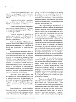 M.C.B. GALVÃO
Transinformação,Campinas,16(3):241-251,setembro/dezembro,2004
248
l variante lexical: é aquela em que o item
lexical ou parte dele pode ser comutado sem
que o significado terminológico sofra mudança
radical;
l variante morfossintática: é aquela em
que o conceito não se altera por causa da
alternância de elementos gramaticais;
l variante socioprofissional: é aquela em
que o conceito e o significado não se alteram
em função da mudança de registros. Trata-se
de estratificação vertical;
l variante topoletal ou geográfica: é
aquela em que o conceito e o significado não se
alteram em função da mudança de registro no
plano horizontal da língua.
Finalmente, Faulstich (1995) esclarece
que nenhuma língua é um bloco homogêneo e
uniforme, mas um sistema plural, constituído de
normas que evidenciam os usos reais em
variação.
Ressaltarmos que as variantes dentro da
linguagem de especialidade torna a aprendi-
zagem desta mais dificultosa; pois, por exemplo,
dentro de um mesmo campo técnico-científico,
indivíduos em lugares geograficamente distantes
podem denominar seus conceitos por termos
diferentes. Vivemos esta situação de forma mais
evidente em ciências novas, como é o caso da
ciência da informação e de disciplinas em
campos essencialmente interdisciplinares,
justamente por seus arcabouços conceituais
estarem em processo de construção.
Cabré (1995) afirma que, a terminologia,
por mais estranho que possa parecer, é acima
de tudo representante da diversidade, ao
contrário da concepção monolítica e rígida difun-
dida pelos países da Europa Central. Segundo a
autora, a terminologia tem duas finalidades
básicas:
- Na primeira função, a terminologia, é um
elemento chave, por exemplo, para representar
o conteúdo dos documentos e para acessá-los,
sendo os tesauros e as classificações, basica-
mente, inventários terminológicos organizados
tematicamente e controlados formalmente. A
terminologia serve também às diferentes espe-
cialidades para representar o conhecimento de
forma organizada (em forma de manuais ou
glossários) e para unificar o conhecimento (em
forma de normas e padrões).
- Na segunda função, transferência, a
terminologia serve, por exemplo, à comunicação
direta, à mediação comunicativa e ao planeja-
mento lingüístico. A terminologia é uma ferra-
menta básica dos especialistas que, sem os
termos, não poderiam expressar ou comunicar
seus conhecimentos. Lerat (1995) observa que,
a linguagem de especialidade não se reduz à
terminologia. Ela utiliza denominações especiali-
zadas (termos) e compreende símbolos não-
-lingüísticos. Assim, os textos técnico-científicos
comportam, de maneira regular e previsível,
signos não-lingüísticos em seus enunciados. A
linguagem de especialidade é, inicialmente, uma
linguagem empregada em uma situação pro-
fissional (uma linguagem em especialidade), mas
está a serviço da transmissão do conhecimento.
A linguagem de especialidade adapta-se
às necessidades específicas de comunicação
de uma comunidade profissional. Estas necessi-
dades, podem impor, por exemplo, que os
membros da aviação civil empreguem uma
linguagem única para reduzir os riscos de
acidentes. Por isso, Lerat (1995) destaca que a
tradução, no contexto especializado, evidencia
problemas cognitivos e culturais de comunicação
que, em parte, poderão ser solucionados, pela
equivalência funcional.
Recentemente, Gaudin (2003) destaca as
interações internas aos domínios técnico-cientí-
ficos e destes com a sociedade. Afirma o autor
que, a pesquisa sobre linguagens de especiali-
dade é inseparável de uma reflexão sobre o papel
das ciências e suas funções econômicas,
sociais e políticas. Refletir sobre os textos e
escritores (cientistas, jornalistas e pesquisa-
dores), é refletir sobre a relação entre um grupo
 