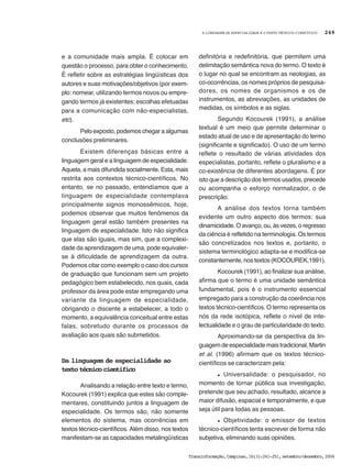 A LINGUAGEM DE ESPECIALIDADE E O TEXTO TÉCNICO-CIENTÍFICO
Transinformação,Campinas,16(3):241-251,setembro/dezembro,2004
249
e a comunidade mais ampla. É colocar em
questão o processo, para obter o conhecimento.
É refletir sobre as estratégias lingüísticas dos
autores e suas motivações/objetivos (por exem-
plo: nomear, utilizando termos novos ou empre-
gando termos já existentes; escolhas efetuadas
para a comunicação com não-especialistas,
etc).
Pelo exposto, podemos chegar a algumas
conclusões preliminares.
Existem diferenças básicas entre a
linguagem geral e a linguagem de especialidade.
Aquela, a mais difundida socialmente. Esta, mais
restrita aos contextos técnico-científicos. No
entanto, se no passado, entendíamos que a
linguagem de especialidade contemplava
principalmente signos monossêmicos, hoje,
podemos observar que muitos fenômenos da
linguagem geral estão também presentes na
linguagem de especialidade. Isto não significa
que elas são iguais, mas sim, que a complexi-
dade da aprendizagem de uma, pode equivaler-
se à dificuldade de aprendizagem da outra.
Podemos citar como exemplo o caso dos cursos
de graduação que funcionam sem um projeto
pedagógico bem estabelecido, nos quais, cada
professor da área pode estar empregando uma
variante da linguagem de especialidade,
obrigando o discente a estabelecer, a todo o
momento, a equivalência conceitual entre estas
falas, sobretudo durante os processos de
avaliação aos quais são submetidos.
Da linguagem de especialidade ao
texto técnico científico
Analisando a relação entre texto e termo,
Kocourek (1991) explica que estes são comple-
mentares, constituindo juntos a linguagem de
especialidade. Os termos são, não somente
elementos do sistema, mas ocorrências em
textos técnico-científicos. Além disso, nos textos
manifestam-se as capacidades metalingüísticas
definitória e redefinitória, que permitem uma
delimitação semântica nova do termo. O texto é
o lugar no qual se encontram as neologias, as
co-ocorrências, os nomes próprios de pesquisa-
dores, os nomes de organismos e os de
instrumentos, as abreviações, as unidades de
medidas, os símbolos e as siglas.
Segundo Kocourek (1991), a análise
textual é um meio que permite determinar o
estado atual de uso e de apresentação do termo
(significante e significado). O uso de um termo
reflete o resultado de várias atividades dos
especialistas, portanto, reflete o pluralismo e a
co-existência de diferentes abordagens. É por
isto que a descrição dos termos usados, precede
ou acompanha o esforço normalizador, o de
prescrição.
A análise dos textos torna também
evidente um outro aspecto dos termos: sua
dinamicidade. O avanço, ou, às vezes, o regresso
da ciência é refletido na terminologia. Os termos
são concretizados nos textos e, portanto, o
sistema terminológico adapta-se e modifica-se
constantemente, nos textos (KOCOUREK,1991).
Kocourek (1991), ao finalizar sua análise,
afirma que o termo é uma unidade semântica
fundamental, pois é o instrumento essencial
empregado para a construção da coerência nos
textos técnico-científicos. O termo representa os
nós da rede isotópica, reflete o nível de inte-
lectualidade e o grau de particularidade do texto.
Aproximando-se da perspectiva da lin-
guagem de especialidade mais tradicional, Martin
et al. (1996) afirmam que os textos técnico-
científicos se caracterizam pela:
l Universalidade: o pesquisador, no
momento de tornar pública sua investigação,
pretende que seu achado, resultado, alcance a
maior difusão, espacial e temporalmente, e que
seja útil para todas as pessoas.
l Objetividade: o emissor de textos
técnico-científicos tenta escrever de forma não
subjetiva, eliminando suas opiniões.
 
