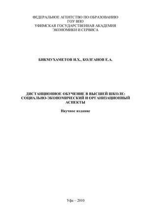 ФЕДЕРАЛЬНОЕ АГЕНТСТВО ПО ОБРАЗОВАНИЮ
ГОУ ВПО
УФИМСКАЯ ГОСУДАРСТВЕННАЯ АКАДЕМИЯ
ЭКОНОМИКИ И СЕРВИСА
БИКМУХАМЕТОВ И.Х., КОЛГАНОВ Е.А.
ДИСТАНЦИОННОЕ ОБУЧЕНИЕ В ВЫСШЕЙ ШКОЛЕ:
СОЦИАЛЬНО-ЭКОНОМИЧЕСКИЙ И ОРГАНИЗАЦИОННЫЙ
АСПЕКТЫ
Научное издание
Уфа – 2010
Copyright ОАО «ЦКБ «БИБКОМ» & ООО «Aгентство Kнига-Cервис»
 
