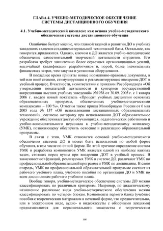 100
ГЛАВА 4. УЧЕБНО-МЕТОДИЧЕСКОЕ ОБЕСПЕЧЕНИЕ
СИСТЕМЫ ДИСТАНЦИОННОГО ОБУЧЕНИЯ
4.1. Учебно-методический комплекс как основа учебно-методического
обеспечения системы дистанционного обучения
Ошибочно бытует мнение, что главной задачей в развитии ДО в учебных
заведениях является созданиематериальной технической базы. Остальное, как
говорится,приложится. Однако, ключом к ДО является учебно-методическое
обеспечение самостоятельной творческой деятельности студентов. Его
разработка требует значительно более серьезных организационных усилий,
высочайшей квалификации разработчиков и, порой, более значительных
финансовых затрат, чем закупка и установка оборудования.
В последнее время приняты новые нормативно-правовые документы, в
той или иной степени, стимулирующие и регламентирующие внедрение ДОТ в
учебный процесс. В частности, в соответствии с приказом Рособрнадзора «Об
утверждении показателей деятельности и критериев государственной
аккредитации высших учебных заведений» №1938 от 30.09. 2005 г. с 1 января
2006 г. введен новый показатель «Процент учебных дисциплин основных
образовательных программ, обеспеченных учебно-методическими
комплексами – 100 %». Отметим также приказ Минобрнауки России от 6 мая
2005 года № 137 «Об использовании дистанционных образовательных
технологий», согласно которому при использовании ДОТ образовательное
учреждение обеспечивает доступ обучающихся, педагогических работников и
учебно-вспомогательного персонала к учебно-методическому комплексу
(УМК), позволяющему обеспечить освоение и реализацию образовательной
программы.
В связи с этим, УМК становится основой учебно-методического
обеспечения системы ДО и может быть использован по любой форме
обучения, в том числе по очной форме. По этой причине определение состава
УМК и разработка компонентов УМК является одной из наиболее важных
задач, стоящих перед вузом при внедрении ДОТ в учебный процесс. В
зависимости отфункций, реализуемых УМК в системе ДО, различают УМК по
профессиональной образовательной программеи УМК по дисциплине. В свою
очередь, УМК по профессиональной образовательной программе состоит из
рабочего учебного плана, учебного пособия по организации ДО и УМК по
всем дисциплинам рабочего учебного плана.
Вообще говоря, учебно-методическое обеспечение системы ДО можно
классифицировать по различным критериям. Например, по дидактическому
назначению различные виды учебно-методического обеспечения можно
классифицировать по четырем блокам. Компоненты первого блока (учебные
пособия с теоретическим материалом в печатной форме, что предпочтительно,
или в электронном виде, аудио- и видеокассеты с обзорными лекциями)
предназначаются для первоначального знакомства с теоретическим
Copyright ОАО «ЦКБ «БИБКОМ» & ООО «Aгентство Kнига-Cервис»
 