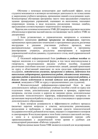 102
Обучение с помощью компьютеров дает наибольший эффект, когда
студенты вовлекаются в активную когнитивную деятельность по осмыслению
и закреплению учебного материала, применению знаний в ходе решения задач.
Компьютерные обучающие программы такого типа предъявляют учащемуся
задания тренирующих упражнений, оценивают их выполнение, оказывают
оперативную помощь в виде подсказок, разъяснения типовых ошибок,
предъявления соответствующего теоретического материала.
Перечислим основныекомпоненты УМК ДО (жирным курсивом выделены
обязательныев практике высшей школы составляющие части любого УМК по
дисциплине):
1. Блок установочных и управленческих материалов в основном
служебного назначения (рабочая программа по дисциплине, перечень
применяемых преподавателем технических и программныхсредств, различные
инструкции и указания участникам учебного процесса, иные
распорядительные документы, а также инструкции и программы
анкетирования учащихся, результаты анкетирования и кадровый
управленческий подблок деканата, студенческого стола, иной управленческой
структуры).
2. Основной информационный блок (учебники и учебные пособия на
твердых носителях и в электронной форме, в том числе многомодульные в
гипертексте, презентационное вводное учебное пособие, изданный
различными способами конспект установочных лекций, дающий ориентацию
по курсу и облегчающий навигацию по всем средствам информационной
поддержки, методические указания, программы и задания, задачники для
выполнения лабораторных, практических работ, обязательных типовых,
курсовых работ и проектов, дипломногопроектаили выпускной работы, а
также список источников и полный каталог всех разделов, модулей и
статей, вошедших в УМК по курсу и предназначенных для студентов).
3. Вспомогательный информационно-справочный блок (в виде
дополнительного набора углубляющих учебные пособия статей по курсу или
отдельным темам, дополнительные разъяснения и примеры, справочные
материалы, система ссылок и адресов во внешние среды, дополнительные
разъяснения технологического характера, информационные материалы по
организации творческой работы по курсу, то есть относящиеся к прерогативам
дополнительного образования).
4. Блок контроля успеваемости и эффективности учебного процесса
(включает перечни вопросов и ответов, методические рекомендации,
разъяснения и требования, а также описания средств технологической
поддержки итоговой, рубежной аттестации, текущего и оперативного контроля
и самопроверки.В последнее время в этом блоке сначала в школьной системе,
а затем и в вузовской расширяется применений хорошо себя
зарекомендовавших с дидактической точки зрения и удобных для
компьютерной реализации «Рабочих тетрадей»).
Перечисленные выше блоки УМК являются основой для моделирования
Copyright ОАО «ЦКБ «БИБКОМ» & ООО «Aгентство Kнига-Cервис»
 