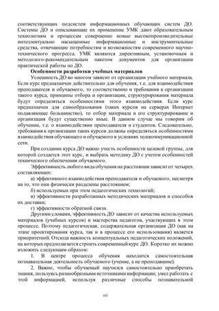 103
соответствующих подсистем информационных обучающих систем ДО.
Системы ДО и описывающие их применение УМК дают образовательным
технологиям и процессам совершенно новые высокопроизводительные
интеллектуально насыщенные информационные и инструментальные
средства, отвечающие потребностям и возможностям современного научно-
технического прогресса. УМК являются директивным, установочным и
методолого-рекомендательным пакетом документов для организации
практической работы по ДО.
Особенности разработки учебных материалов
Успешность ДО во многом зависит от организации учебного материала.
Если курс предназначен действительно для обучения, т.е. для взаимодействия
преподавателя и обучаемого, то соответственно и требования к организации
такого курса, принципы отбора и организации, структурирования материала
будут определяться особенностями этого взаимодействия. Если курс
предназначен для самообразования (таких курсов на серверах Интернет
подавляющее большинство), то отбор материала и его структурирование и
организация будут существенно иные. В данном случае мы говорим об
обучении, т.е. о взаимодействии преподавателя и студентов. Следовательно,
требования к организации таких курсов должны определяться особенностями
взаимодействия обучающего и обучаемого в условиях телекоммуникационной
сети.
При создании курса ДО важно учесть особенности целевой группы, для
которой создается этот курс, и выбрать методику ДО с учетом особенностей
технического обеспечения обучаемого.
Эффективность любого вида обучения на расстоянии зависитот четырех
составляющих:
а) эффективного взаимодействия преподавателя и обучаемого, несмотря
на то, что они физически разделены расстоянием;
б) используемых при этом педагогических технологий;
в) эффективности разработанных методических материалов и способов
их доставки;
г) эффективности обратной связи.
Другими словами, эффективность ДО зависит от качества используемых
материалов (учебных курсов) и мастерства педагогов, участвующих в этом
процессе. Поэтому педагогическая, содержательная организация ДО (как на
этапе проектирования курса, так и в процессе его использования) является
приоритетной. Отсюда важность концептуальных педагогических положений,
на которыхпредполагается строить современный курс ДО. Коротко их можно
изложить следующим образом:
1. В центре процесса обучения находится самостоятельная
познавательная деятельность обучаемого (учение, а не преподавание).
2. Важно, чтобы обучаемый научился самостоятельно приобретать
знания, пользуясь разнообразными источниками информации; умел работать с
этой информацией, используя различные способы познавательной
Copyright ОАО «ЦКБ «БИБКОМ» & ООО «Aгентство Kнига-Cервис»
 