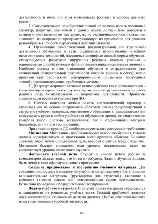 104
деятельности, и имел при этом возможность работать в удобное для него
время.
3. Самостоятельное приобретение знаний не должно носить пассивный
характер, напротив, обучаемый с самого начала должен быть вовлечен в
активную познавательную деятельность, не ограничивающуюся овладением
знаниями, но непременно предусматривающую их применение для решения
разнообразных проблем окружающей действительности.
4. Организация самостоятельной (индивидуальной или групповой)
деятельности обучаемых в сети предполагает использование новейших
педагогических технологий, адекватных специфике данной формы обучения,
стимулирующих раскрытие внутренних резервов каждого ученика и
одновременно способствующихформированию социальныхкачеств личности.
Наиболее удачны в этом отношении обучение в сотрудничестве (для
активизации познавательной деятельности каждого ученика в сетях), метод
проектов (для творческого интегрированного применения полученных
знаний), исследовательские, проблемные методы.
5. ДО предусматривает активное взаимодействие как с преподавателем -
координатором курса, так и с другими партнерами, сотрудничества в процессе
разного рода познавательной и творческой деятельности. Проблемы
социализации весьма актуальны при ДО.
6. Система контроля должна носить систематический характер и
строиться как на основе оперативной обратной связи (предусмотренной в
структуре учебного материала, оперативного обращения к преподавателю или
консультанту курса в любое удобноедля обучаемого время), автоматического
контроля (через системы тестирования) так и отсроченного контроля
(например, при очном тестировании).
При создании курсов ДО необходимо учитывать следующие требования:
Мотивация. Мотивация - необходимая составляющая обучения, которая
должна поддерживаться на протяжении всего процесса обучения. Большое
значение имеет четко определенная цель, которая ставится перед студентом.
Мотивация быстро снижается, если уровень поставленных задач не
соответствует уровню подготовки студента.
Постановка учебной цели. Студент с самого начала работы за
компьютером должен знать, что от него требуется. Задачи обучения должны
быть четко и ясно сформулированы в программе.
Создание предпосылок к восприятию учебного материала. Для
создания предпосылок квосприятию учебного материала могут быть полезны
вспомогательные материалы (руководства для студентов), входящие в
комплект готового пакета или подготовленные самим преподавателем.
Возможно проведение предварительного тестирования.
Подача учебного материала. Стратегия подачи материала определяется
в зависимости от решаемых учебных задач. Важной проблемой является
оформлениекадров, подаваемых на экран дисплея. Необходимо использовать
известные принципы удобной читаемости.
Copyright ОАО «ЦКБ «БИБКОМ» & ООО «Aгентство Kнига-Cервис»
 