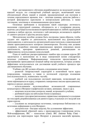 107
Курс дистанционного обучения разрабатывается на модульной основе:
каждый модуль это стандартный учебный продукт, включающий четко
обозначенный объем знаний и умений, предназначенный для изучения в
течение определенного времени, или – зачетная единица, качество работы с
которой фиксируется курсовыми и контрольными работами, а также
тестовыми, зачетными и экзаменационными средствами.
Основные требования к построению такой структуры: логичность
выделения структурной единицы, обозримость ее с содержание раздела,
наличие для учащегося возможности прямой навигации из любой структурной
единицы в любую другую, логически с ней связанную, возможность перейти
от данного раздела к другому разделу курса.
Методические пособия должны быть построены таким образом, чтобы
студент мог перейти от деятельности, выполняемой под руководством
преподавателя, к деятельности, организуемой самостоятельно, кмаксимальной
замене преподавательского контроля самоконтролем. Поэтому они должны
содержать подробное описание рациональных приемов описанных видов
деятельности, критериев правильности решений, рекомендации по
эффективному использованию консультаций.
Одна из наиболее распространенных ошибок при создании курсов ДО
заключается в выполнении их в виде электронной копии стандартных
печатных учебников. Информационные технологии предоставляют в
распоряжение преподавателя мощный набор инструментов, которые должны
эффективно использоваться для достижения целей учебного процесса при
дистанционном обучении.
Учебник для ДО должен обладать следующими качествами:
- развитой гипертекстовой структурой в понятийной части курса
(определения, теоремы), а также в логической структуре изложения
(последовательность, взаимосвязь частей);
- удобной для пользователя системой навигации, позволяющей ему
легко перемещаться по курсу, отправлять электронные письма преподавателю,
переход в раздел дискуссий;
- использованием мультимедийных возможностей современных
компьютеров и Интернет (графических вставок, анимации, звука и др.);
- наличием подсистемы контроля знаний, встроенной в учебник;
- разбивкой курса на небольшие блоки (страницы);
- наличием глоссария (автономные справочные материалы) и ссылками
на глоссарий, разрабатываемые для данного курса, отдельных его модулей или
серии курсов;
- ссылками на литературные источники, электронные библиотеки и на
источники информации в сети Интернет;
- доступностью - быстрая загрузка, без усложнения эффектами;
- эффективной обратной связь с преподавателем (электронная почта,
Web-конференции, IRC – технологии (chat)). IRC (Internet Relay Chat) –
средство для переговоров через Интернет в реальном масштабе времени,
Copyright ОАО «ЦКБ «БИБКОМ» & ООО «Aгентство Kнига-Cервис»
 