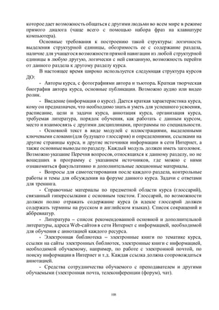108
котороедает возможностьобщаться с другими людьми во всем мире в режиме
прямого диалога (чаще всего с помощью набора фраз на клавиатуре
компьютера).
Основные требования к построению такой структуры: логичность
выделения структурной единицы, обозримость ее с содержание раздела,
наличие для учащегося возможности прямой навигации из любой структурной
единицы в любую другую, логически с ней связанную, возможность перейти
от данного раздела к другому разделу курса.
В настоящее время широко используется следующая структура курсов
ДО:
- Авторы курса, с фотографиями автора и тьютора. Краткая творческая
биография автора курса, основные публикации. Возможно аудио или видео
ролик.
- Введение (информация о курсе). Дается краткая характеристика курса,
кому он предназначен, что необходимо знать и уметь для успешного усвоения,
расписание, цели и задачи курса, аннотация курса, организация курса,
требуемая литература, порядок обучения, как работать с данным курсом,
место и взаимосвязь с другими дисциплинами, программы по специальности.
- Основной текст в виде модулей с иллюстрациями, выделенными
ключевыми словами (для будущего глоссария) и определениями, ссылками на
другие страницы курса, и другие источники информации в сети Интернет, а
также основныевыводы по разделу. Каждый модуль должен иметь заголовок.
Возможно указание Перечня вопросов, относящихся к данному разделу, но не
вошедших в программу с указанием источников, где можно с ними
ознакомиться факультативно и дополнительные лекционные материалы.
- Вопросы для самотестирования после каждого раздела, контрольные
работы и темы для обсуждения на форуме данного курса. Задачи с ответами
для тренинга.
- Справочные материалы по предметной области курса (глоссарий),
связанный гиперссылками с основным текстом. Глоссарий, по возможности
должен полно отражать содержание курса (в идеале глоссарий должен
содержать термины на русском и английском языках). Список сокращений и
аббревиатур.
- Литература – список рекомендованной основной и дополнительной
литературы, адреса Web-сайтов в сети Интернет с информацией, необходимой
для обучения с аннотацией каждого ресурса.
- Электронная библиотека – электронные книги по тематике курса,
ссылки на сайты электронных библиотек, электронные книги с информацией,
необходимой обучаемому, например, по работе с электронной почтой, по
поиску информации в Интернет и т.д. Каждая ссылка должна сопровождаться
аннотацией.
- Средства сотрудничества обучаемого с преподавателем и другими
обучаемыми (электронная почта, телеконференции (форум), чат).
Copyright ОАО «ЦКБ «БИБКОМ» & ООО «Aгентство Kнига-Cервис»
 