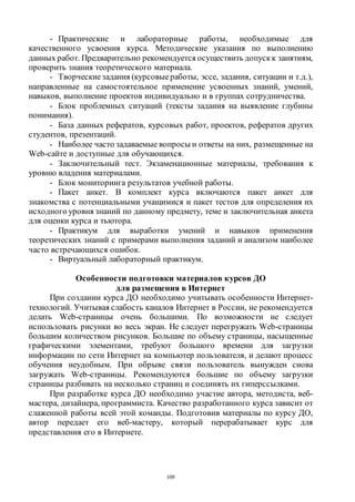 109
- Практические и лабораторные работы, необходимые для
качественного усвоения курса. Методические указания по выполнению
данных работ. Предварительно рекомендуется осуществить допуск к занятиям,
проверить знания теоретического материала.
- Творческиезадания (курсовыеработы, эссе, задания, ситуации и т.д.),
направленные на самостоятельное применение усвоенных знаний, умений,
навыков, выполнение проектов индивидуально и в группах сотрудничества.
- Блок проблемных ситуаций (тексты задания на выявление глубины
понимания).
- База данных рефератов, курсовых работ, проектов, рефератов других
студентов, презентаций.
- Наиболее часто задаваемые вопросы и ответы на них, размещенные на
Web-сайте и доступные для обучающихся.
- Заключительный тест. Экзаменационные материалы, требования к
уровню владения материалами.
- Блок мониторинга результатов учебной работы.
- Пакет анкет. В комплект курса включаются пакет анкет для
знакомства с потенциальными учащимися и пакет тестов для определения их
исходного уровня знаний по данному предмету, теме и заключительная анкета
для оценки курса и тьютора.
- Практикум для выработки умений и навыков применения
теоретических знаний с примерами выполнения заданий и анализом наиболее
часто встречающихся ошибок.
- Виртуальный лабораторный практикум.
Особенности подготовки материалов курсов ДО
для размещения в Интернет
При создании курса ДО необходимо учитывать особенности Интернет-
технологий. Учитывая слабость каналов Интернет в России, не рекомендуется
делать Web-страницы очень большими. По возможности не следует
использовать рисунки во весь экран. Не следует перегружать Web-страницы
большим количеством рисунков. Большие по объему страницы, насыщенные
графическими элементами, требуют большого времени для загрузки
информации по сети Интернет на компьютер пользователя, и делают процесс
обучения неудобным. При обрыве связи пользователь вынужден снова
загружать Web-страницы. Рекомендуются большие по объему загрузки
страницы разбивать на несколько страниц и соединять их гиперссылками.
При разработке курса ДО необходимо участие автора, методиста, веб-
мастера, дизайнера, программиста. Качество разработанного курса зависит от
слаженной работы всей этой команды. Подготовив материалы по курсу ДО,
автор передает его веб-мастеру, который перерабатывает курс для
представления его в Интернете.
Copyright ОАО «ЦКБ «БИБКОМ» & ООО «Aгентство Kнига-Cервис»
 