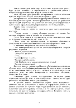 110
При создании курса необходимо использовать итерационный подход.
Курс должен изменяться и дорабатываться по результатам работы с
материалами курса Web-мастера и других специалистов.
После создания курса проводятся тестирование и пилотные испытания
курса, по результатам которых проводится доработка курса.
Для организации дистанционных курсов разрабатывается специальный
Web-сайт (учебный портал). На сайте размещается система для управления
процессом ДО, информация по организации обучения, список предлагаемых
курсов и сами курсы. Каждый курс размещается в своем разделе сайта.
На сайте также размещаются:
- Общие сведения о курсе, его назначения, цели, задачи, содержание,
структура.
- Условия приема в группы обучения, итоговые документы. Эти
сведения полностью открыты на сайте для ознакомления.
- Могут быть открыты и сами курсы или первые главы курса, но лишь
регистрация и оплата обучения дает право на ДО.
- Пакет анкет для предварительного тестирования абитуриентов
(определение исходного состояния знаний по данному предмету, теме).
- Справочные материалы по предметной области курса.
- Блок мониторингасамостоятельной деятельности обучаемых, контроля
результатов их работы.
- Новости, доска объявлений.
- Координаты для связи.
- Тесты.
- Телеконференции (форум).
- Электронные библиотеки.
- FAQ (Наиболее часто задаваемые вопросы и ответы).
- Система контроля знаний.
Для представления курсов в сети Интернет обычно используетсятиповая
оболочка курса с удобной системой навигации. По каждому курса создаются
тесты, конференция (форум). Создается закрытая и открытые области для
размещения курса на сайте. Информация о тестировании обучаемого
заносится в базу данных.
Размещение курса делается многоуровневое. На первом уровне
показывается структура курса и аннотация разделов. Каждый раздел курса
разбивается на отдельные модули (web-страницы).
В пределах каждой web-страницы студент имеет возможность:
отправить письмо преподавателю с вопросом, информацией; общаться со
своими коллегами по обучению через форум (вопросы, обмен мнениями,
выполнение совместных работ); обратиться к глоссарию; получить список
литературы по данному вопросу или адреса сайтов в Интернете наиболее
важных и полезных документов.
Copyright ОАО «ЦКБ «БИБКОМ» & ООО «Aгентство Kнига-Cервис»
 