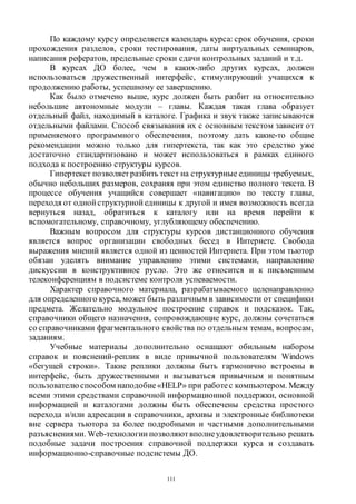 111
По каждому курсу определяется календарь курса: срок обучения, сроки
прохождения разделов, сроки тестирования, даты виртуальных семинаров,
написания рефератов, предельные сроки сдачи контрольных заданий и т.д.
В курсах ДО более, чем в каких-либо других курсах, должен
использоваться дружественный интерфейс, стимулирующий учащихся к
продолжению работы, успешному ее завершению.
Как было отмечено выше, курс должен быть разбит на относительно
небольшие автономные модули – главы. Каждая такая глава образует
отдельный файл, находимый в каталоге. Графика и звук также записываются
отдельными файлами. Способ связывания их с основным текстом зависит от
применяемого программного обеспечения, поэтому дать какие-то общие
рекомендации можно только для гипертекста, так как это средство уже
достаточно стандартизовано и может использоваться в рамках единого
подхода к построению структуры курсов.
Гипертекст позволяет разбить текст на структурные единицы требуемых,
обычно небольших размеров, сохраняя при этом единство полного текста. В
процессе обучения учащийся совершает «навигацию» по тексту главы,
переходя от одной структурной единицы к другой и имея возможность всегда
вернуться назад, обратиться к каталогу или на время перейти к
вспомогательному, справочному, углубляющему обеспечению.
Важным вопросом для структуры курсов дистанционного обучения
является вопрос организации свободных бесед в Интернете. Свобода
выражения мнений является одной из ценностей Интернета. При этом тьютор
обязан уделять внимание управлению этими системами, направлению
дискуссии в конструктивное русло. Это же относится и к письменным
телеконференциям в подсистеме контроля успеваемости.
Характер справочного материала, разрабатываемого целенаправленно
для определенного курса, может быть различным в зависимости от специфики
предмета. Желательно модульное построение справок и подсказок. Так,
справочники общего назначения, сопровождающие курс, должны сочетаться
со справочниками фрагментального свойства по отдельным темам, вопросам,
заданиям.
Учебные материалы дополнительно оснащают обильным набором
справок и пояснений-реплик в виде привычной пользователям Windows
«бегущей строки». Такие реплики должны быть гармонично встроены в
интерфейс, быть дружественными и вызываться привычным и понятным
пользователю способом наподобие«HELP» при работес компьютером. Между
всеми этими средствами справочной информационной поддержки, основной
информацией и каталогами должны быть обеспечены средства простого
перехода и/или адресации в справочники, архивы и электронные библиотеки
вне сервера тьютора за более подробными и частными дополнительными
разъяснениями. Web-технологии позволяютвполнеудовлетворительно решать
подобные задачи построения справочной поддержки курса и создавать
информационно-справочные подсистемы ДО.
Copyright ОАО «ЦКБ «БИБКОМ» & ООО «Aгентство Kнига-Cервис»
 