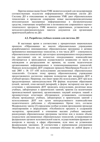 112
Перечисленные выше блоки УМК являются основой для моделирования
соответствующих подсистем информационных обучающих систем ДО.
Системы ДО и описывающие их применение УМК дают образовательным
технологиям и процессам совершенно новые высокопроизводительные
интеллектуально насыщенные информационные и инструментальные
средства, отвечающие потребностям и возможностям современного научно-
технического прогресса. УМК являются директивным, установочным и
методолого-рекомендательным пакетом документов для организации
практической работы по ДО.
4.2. Разработка учебных планов для системы ДО
В настоящее время в соответствии с приоритетным национальным
проектом «Образование» во многих образовательных учреждениях
разрабатываются инновационные образовательные программы и активно
применяются инновационные технологии, в том числе ДОТ – совокупность
образовательныхтехнологий, при которых целенаправленное опосредованное
(на расстоянии) или не полностью опосредованное взаимодействие
обучающегося и преподавателя осуществляется независимо от места их
нахождения и распределения во времени, на основе педагогически
организованных информационных и телекоммуникационных технологий.
Порядок использования ДОТ утвержден приказом Минобрнауки России от 6
мая 2005 г. № 137 «Об использовании дистанционных образовательных
технологий». Согласно этому приказу образовательному учреждению
предоставляются достаточно широкие полномочия при внедрении ДОТ в
учебный процесс. Например, оно имеет право [6]: использовать ДОТ при всех
предусмотренных законодательством РФ формах получения образования
(очной, заочной, очно-заочной (вечерней), в форме экстерната) или при их
сочетании; с применением ДОТ проводить консультации, различные виды
учебных, лабораторных и практических занятий, практик (за исключением
производственной практики), организовывать текущий контроль знаний и
промежуточную аттестацию обучающихся; устанавливать соотношение
объема проведенных учебных, лабораторных и практических занятий с
использованием ДОТ или путем непосредственного взаимодействия
педагогического работника с обучающимися. Кроме того, согласно
Федеральному закону [3] определены особые условия прохождения процедур
лицензирования и аккредитации: «Особенности предмета и содержания
экспертизы, проводимой в отношении высших учебных заведений,
реализующих образовательные программы частично или в полном объеме
посредством дистанционных образовательных технологий, устанавливаются
федеральным органом исполнительной власти, осуществляющим функции по
контролю и надзору в сфере образования, если иное не установлено
федеральными законами». В соответствии с нормативными документами
Минобрнауки России под ДО мы понимаем обучение по любой форме с
Copyright ОАО «ЦКБ «БИБКОМ» & ООО «Aгентство Kнига-Cервис»
 