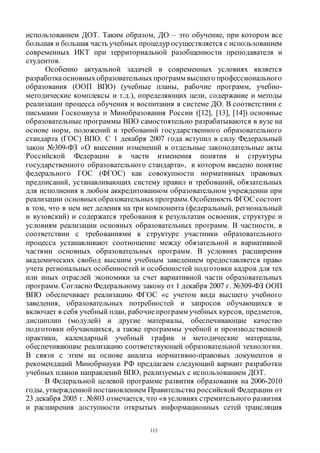 113
использованием ДОТ. Таким образом, ДО – это обучение, при котором все
большая и большая часть учебных процедур осуществляется с использованием
современных ИКТ при территориальной разобщенности преподавателя и
студентов.
Особенно актуальной задачей в современных условиях является
разработкаосновныхобразовательныхпрограмм высшего профессионального
образования (ООП ВПО) (учебные планы, рабочие программ, учебно-
методические комплексы и т.д.), определяющих цели, содержание и методы
реализации процесса обучения и воспитания в системе ДО. В соответствии с
письмами Госкомвуза и Минобразования России ([12], [13], [14]) основные
образовательные программы ВПО самостоятельно разрабатываются в вузе на
основе норм, положений и требований государственного образовательного
стандарта (ГОС) ВПО. С 1 декабря 2007 года вступил в силу Федеральный
закон №309-ФЗ «О внесении изменений в отдельные законодательные акты
Российской Федерации в части изменения понятия и структуры
государственного образовательного стандарта», в котором введено понятие
федерального ГОС (ФГОС) как совокупности нормативных правовых
предписаний, устанавливающих систему правил и требований, обязательных
для исполнения в любом аккредитованном образовательном учреждении при
реализации основныхобразовательныхпрограмм.Особенность ФГОС состоит
в том, что в нем нет деления на три компонента (федеральный, региональный
и вузовский) и содержатся требования к результатам освоения, структуре и
условиям реализации основных образовательных программ. В частности, в
соответствии с требованиями к структуре участники образовательного
процесса устанавливают соотношение между обязательной и вариативной
частями основных образовательных программ. В условиях расширения
академических свобод высшим учебным заведением предоставляется право
учета региональных особенностей и особенностей подготовки кадров для тех
или иных отраслей экономики за счет вариативной части образовательных
программ. Согласно Федеральному закону от 1 декабря 2007 г. №309-ФЗ ООП
ВПО обеспечивает реализацию ФГОС «с учетом вида высшего учебного
заведения, образовательных потребностей и запросов обучающихся и
включает в себя учебный план, рабочиепрограмм учебных курсов, предметов,
дисциплин (модулей) и другие материалы, обеспечивающие качество
подготовки обучающихся, а также программы учебной и производственной
практики, календарный учебный график и методические материалы,
обеспечивающие реализацию соответствующей образовательной технологии.
В связи с этим на основе анализа нормативно-правовых документов и
рекомендаций Минобрнауки РФ предлагаем следующий вариант разработки
учебных планов направлений ВПО, реализуемых с использованием ДОТ.
В Федеральной целевой программе развития образования на 2006-2010
годы, утвержденной постановлением Правительства российской Федерации от
23 декабря 2005 г. №803 отмечается, что «в условиях стремительного развития
и расширения доступности открытых информационных сетей трансляция
Copyright ОАО «ЦКБ «БИБКОМ» & ООО «Aгентство Kнига-Cервис»
 