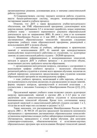 115
организационные решения, усиливающие роль и значение самостоятельной
работы студентов.
5) Совершенствовать систему текущего контроля работы студентов,
ввести бально-рейтинговую систему, внедрить компьютеризированное
тестирование знаний в учебном процессе.
Отметим, что ДОТ с таким фундаментом учебно-методического
обеспечения, как УМК образовательной программы, удовлетворяют всем
перечисленным требованиям 2-5 и позволяют выработать новые нормативы
учебного плана – основного нормативного документа образовательной
деятельности вуза по направлению ВПО. В связи с этим и на основании
приказа Минобрнауки России от 6 мая 2005 г. №137 «Об использовании
дистанционных образовательных технологий» предлагаем следующие
нормативы учебного плана образовательной программы, реализуемой с
использованием ДОТ в полном объеме:
• соотношение объема: а) учебных, лабораторных и практических
занятий с использованием ДОТ; б) занятий при непосредственном
взаимодействии педагогического работника со студентами, т.е. аудиторные
занятия; в) самостоятельной работы студента – 20:20:60 процентов;
• применение информационных и коммуникационных технологий,
методов и средств ДОТ в учебном процессе – в достаточном объеме,
позволяющем достичь требуемого качества образования;
• организационно-методические вопросы, связанные с составлением и
выполнением графика учебного процесса – желательно: обеспечение
ритмичной работы студентов в течение всего времени обучения, исключая их
учебной перегрузки; допускается: предоставление прав студентам освоения
образовательных программ по индивидуальному графику;
• план учебного процесса, включающий в себя перечень, объемы и
последовательность изучения дисциплин, их распределения по видам занятий,
формы текущего контроля, промежуточной и итоговой аттестации – в
соответствии с письмами Госкомвуза и Минобразования России ([12], [13],
[14]).
Предлагаемый вариант учебного плана позволяет снизить аудиторную
нагрузку преподавателей, занятый в системе ДО, в 2–2,5 раза за счет
увеличения доли самостоятельной работы студентов и использования
инновационных технологий обучения. Кроме того, соотношение между
аудиторной нагрузкой и самостоятельной работой студента составит 1 к 3,
тогда как во всем мире оно составляет в среднем 1 к 3,5.
Также напомним, что распоряжением Минобразования России от 26
августа 2003 г. № 985-24 «О расчете предельной численности контингента
обучающихся с применением дистанционных образовательных технологий»
установлены нормативы площади учебно-лабораторныхпомещений на одного
обучающегося, приведенного к очной форме обучения. Для категории
гуманитарно-социальных, общеэкономических и естественно-научных
образовательных программ при использовании Интернет-технологий данный
Copyright ОАО «ЦКБ «БИБКОМ» & ООО «Aгентство Kнига-Cервис»
 