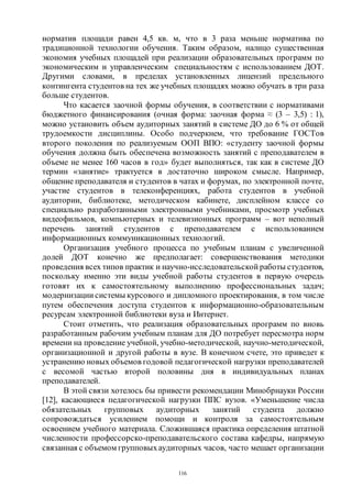 116
норматив площади равен 4,5 кв. м, что в 3 раза меньше норматива по
традиционной технологии обучения. Таким образом, налицо существенная
экономия учебных площадей при реализации образовательных программ по
экономическим и управленческим специальностям с использованием ДОТ.
Другими словами, в пределах установленных лицензий предельного
контингента студентов на тех же учебных площадях можно обучать в три раза
больше студентов.
Что касается заочной формы обучения, в соответствии с нормативами
бюджетного финансирования (очная форма: заочная форма ≈ (3 – 3,5) : 1),
можно установить объем аудиторных занятий в системе ДО до 6 % от общей
трудоемкости дисциплины. Особо подчеркнем, что требование ГОСТов
второго поколения по реализуемым ООП ВПО: «студенту заочной формы
обучения должна быть обеспечена возможность занятий с преподавателем в
объеме не менее 160 часов в год» будет выполняться, так как в системе ДО
термин «занятие» трактуется в достаточно широком смысле. Например,
общение преподавателя и студентов в чатах и форумах, по электронной почте,
участие студентов в телеконференциях, работа студентов в учебной
аудитории, библиотеке, методическом кабинете, дисплейном классе со
специально разработанными электронными учебниками, просмотр учебных
видеофильмов, компьютерных и телевизионных программ – вот неполный
перечень занятий студентов с преподавателем с использованием
информационных коммуникационных технологий.
Организация учебного процесса по учебным планам с увеличенной
долей ДОТ конечно же предполагает: совершенствования методики
проведения всех типов практик и научно-исследовательской работы студентов,
поскольку именно эти виды учебной работы студентов в первую очередь
готовят их к самостоятельному выполнению профессиональных задач;
модернизации системы курсового и дипломного проектирования, в том числе
путем обеспечения доступа студентов к информационно-образовательным
ресурсам электронной библиотеки вуза и Интернет.
Стоит отметить, что реализация образовательных программ по вновь
разработанным рабочим учебным планам для ДО потребует пересмотра норм
времени на проведение учебной, учебно-методической, научно-методической,
организационной и другой работы в вузе. В конечном счете, это приведет к
устранению новых объемов годовой педагогической нагрузки преподавателей
с весомой частью второй половины дня в индивидуальных планах
преподавателей.
В этой связи хотелось бы привести рекомендации Минобрнауки России
[12], касающиеся педагогической нагрузки ППС вузов. «Уменьшение числа
обязательных групповых аудиторных занятий студента должно
сопровождаться усилением помощи и контроля за самостоятельным
освоением учебного материала. Сложившаяся практика определения штатной
численности профессорско-преподавательского состава кафедры, напрямую
связанная с объемом групповыхаудиторных часов, часто мешает организации
Copyright ОАО «ЦКБ «БИБКОМ» & ООО «Aгентство Kнига-Cервис»
 